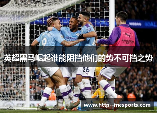 英超黑马崛起谁能阻挡他们的势不可挡之势 英超黑马崛起谁能阻挡他们的势不可挡之势