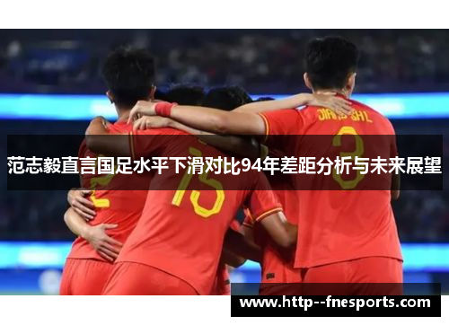 范志毅直言国足水平下滑对比94年差距分析与未来展望 范志毅直言国足水平下滑对比94年差距分析与未来展望