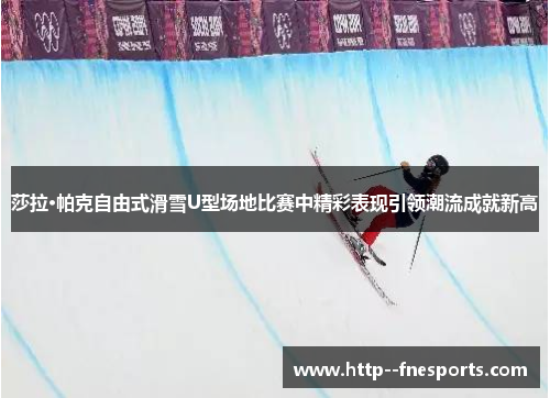 莎拉·帕克自由式滑雪U型场地比赛中精彩表现引领潮流成就新高