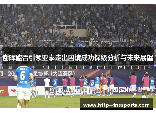 谢晖能否引领亚泰走出困境成功保级分析与未来展望 谢晖能否引领亚泰走出困境成功保级分析与未来展望