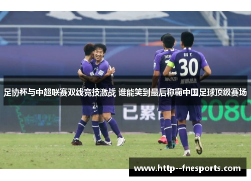 足协杯与中超联赛双线竞技激战 谁能笑到最后称霸中国足球顶级赛场