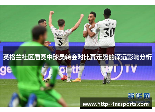 英格兰社区盾赛中球员转会对比赛走势的深远影响分析 英格兰社区盾赛中球员转会对比赛走势的深远影响分析