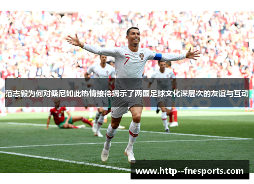 范志毅为何对桑尼如此热情接待揭示了两国足球文化深层次的友谊与互动 范志毅为何对桑尼如此热情接待揭示了两国足球文化深层次的友谊与互动