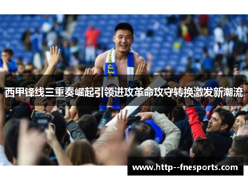 西甲锋线三重奏崛起引领进攻革命攻守转换激发新潮流