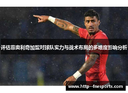 评估菲奥利奇加盟对球队实力与战术布局的多维度影响分析