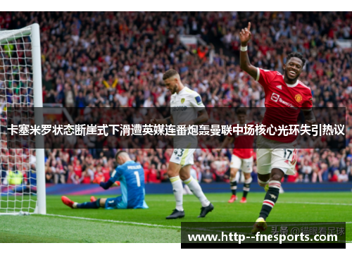 卡塞米罗状态断崖式下滑遭英媒连番炮轰曼联中场核心光环失引热议