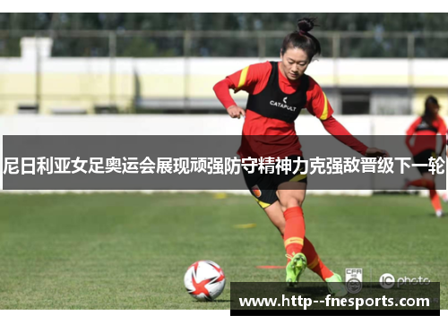 尼日利亚女足奥运会展现顽强防守精神力克强敌晋级下一轮