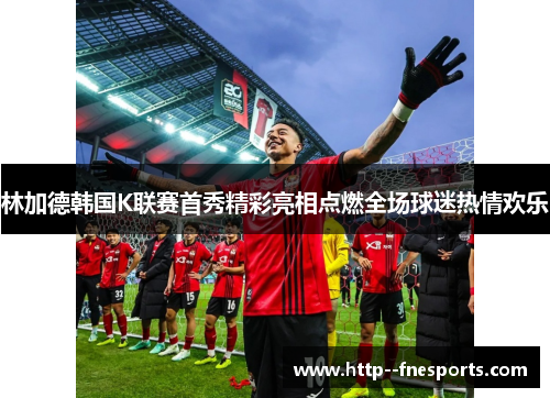 林加德韩国K联赛首秀精彩亮相点燃全场球迷热情欢乐 林加德韩国K联赛首秀精彩亮相点燃全场球迷热情欢乐