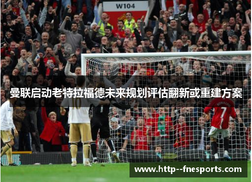 曼联启动老特拉福德未来规划评估翻新或重建方案 曼联启动老特拉福德未来规划评估翻新或重建方案